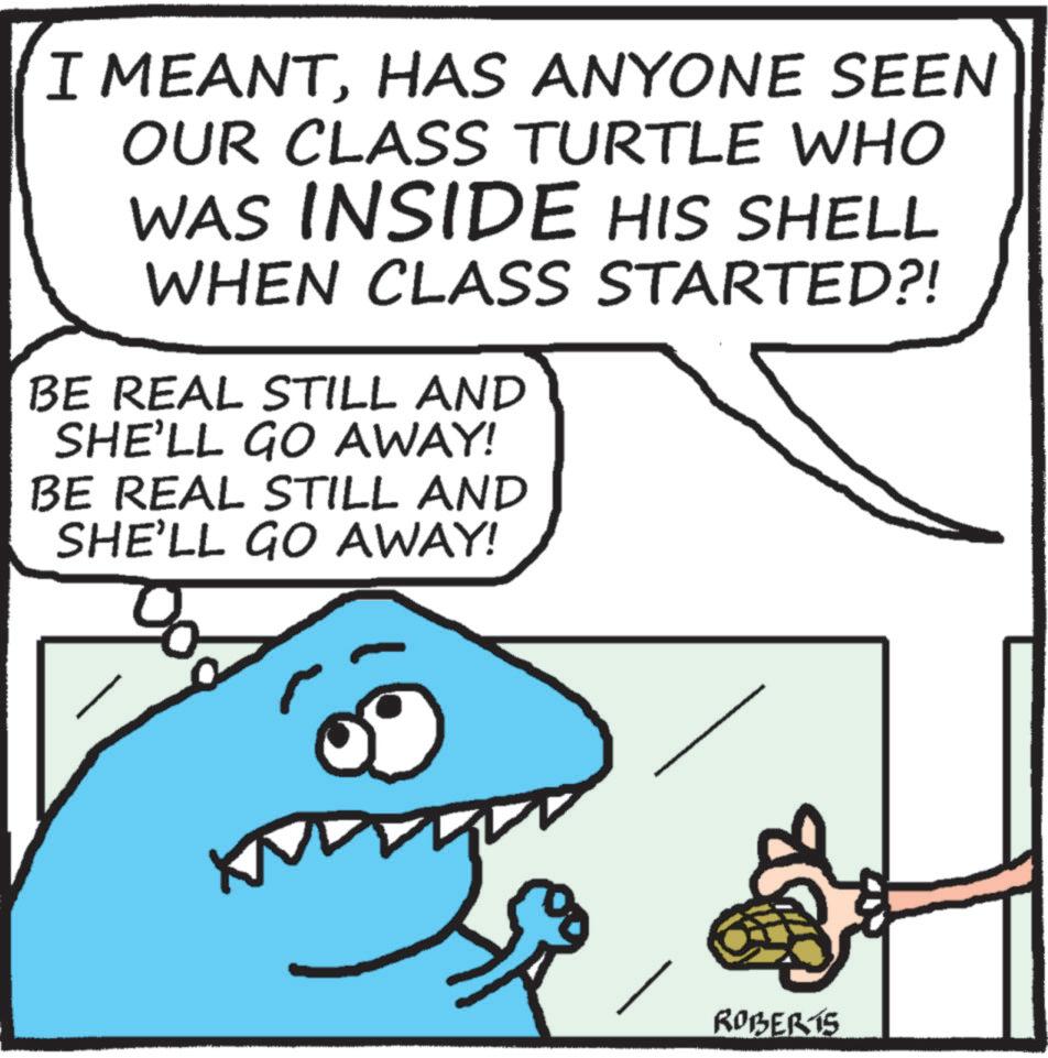 Cartoon OCR: I MEANTHAS ANYONE SEEN OUR CLASS TURTLE WHO WAS INSIDE HIS SHELL WHEN CLASS STARTED?! BE REAL STILL AND SHE'LL GO AWAY! BE REAL STILL AND SHE'LL GO AWAY! ROBERTS I MEANTHAS ANYONE SEEN OUR CLASS TURTLE WHO WAS INSIDE HIS SHELL WHEN CLASS STARTED ?! BE REAL STILL AND SHE'LL GO AWAY ! BE REAL STILL AND SHE'LL GO AWAY ! ROBERTS