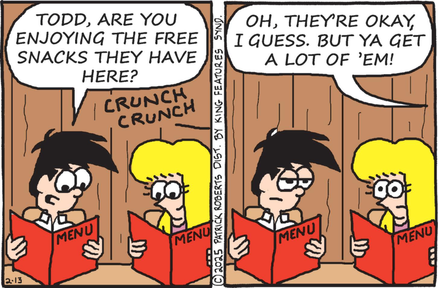 Comics OCR: 2.13 TODDARE YOU ENJOYING THE FREE SNACKS THEY HAVE HERE? CRUNCH CRUNCH OHI GUESS. BUT YA GET A LOT OF 'EM! ?© 2025 PATRICK ROBERTS DIST. BY KING FEATURES SYND. MENU MENU MENU MENU 2.13 TODDARE YOU ENJOYING THE FREE SNACKS THEY HAVE HERE ? CRUNCH CRUNCH OHTHEY'RE OKAYI GUESS . BUT YA GET A LOT OF ' EM ! ? © 2025 PATRICK ROBERTS DIST . BY KING FEATURES SYND . MENU MENU MENU MENU