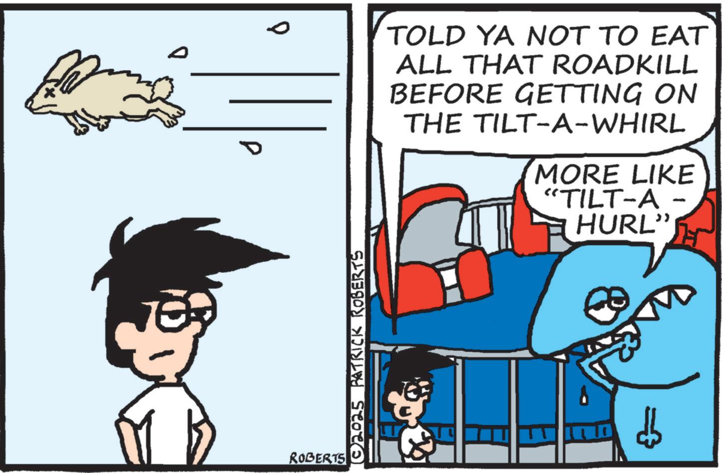 Animated cartoon OCR: ROBERTS [©2025_PATRICK ROBERTS TOLD YA NOT TO EAT ALL THAT ROADKILL BEFORE GETTING ON THE TILT-A-WHIRL MORE LIKE "TILT-A- HURL" ROBERTS [ © 2025_PATRICK ROBERTS TOLD YA NOT TO EAT ALL THAT ROADKILL BEFORE GETTING ON THE TILT - A - WHIRL MORE LIKE " TILT - A- HURL "