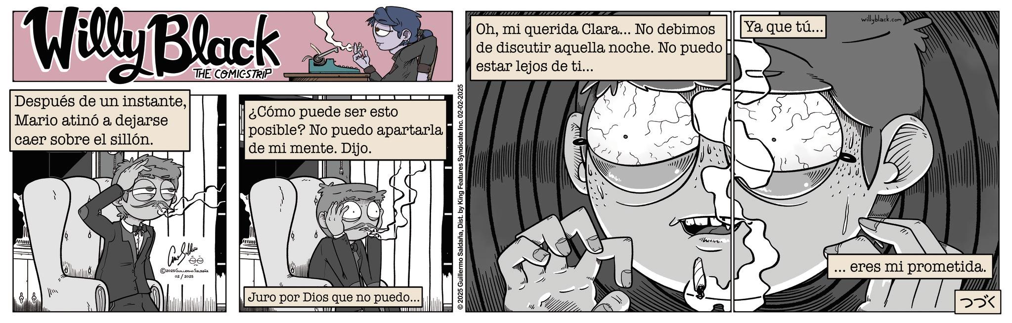 Animated cartoon OCR: Willy Black Después de un instanteMario atinó a dejarse caer sobre el sillón. THE COMICSTRIP ? ¿Cómo puede ser esto posible? No puedo apartarla de mi mente. Dijo. ©2025 GUILLERMO SALDAÑA 02/2025 Juro por Dios que no puedo... 2025 Guillermo SaldañaDist. by King Features Syndicate Inc. 02-02-2025 Ohmi querida Clara... No debimos de discutir aquella noche. No puedo estar lejos de ti... 11/ willyblack.com Ya que tú... eres mi prometida. |??? Willy Black Después de un instanteMario atinó a dejarse caer sobre el sillón . THE COMICSTRIP ? ¿ Cómo puede ser esto posible ? No puedo apartarla de mi mente . Dijo . © 2025 GUILLERMO SALDAÑA 02/2025 Juro por Dios que no puedo ... 2025 Guillermo SaldañaDist . by King Features Syndicate Inc. 02-02-2025 Ohmi querida Clara ... No debimos de discutir aquella noche . No puedo estar lejos de ti ... 11 / willyblack.com Ya que tú ... eres mi prometida . | ???