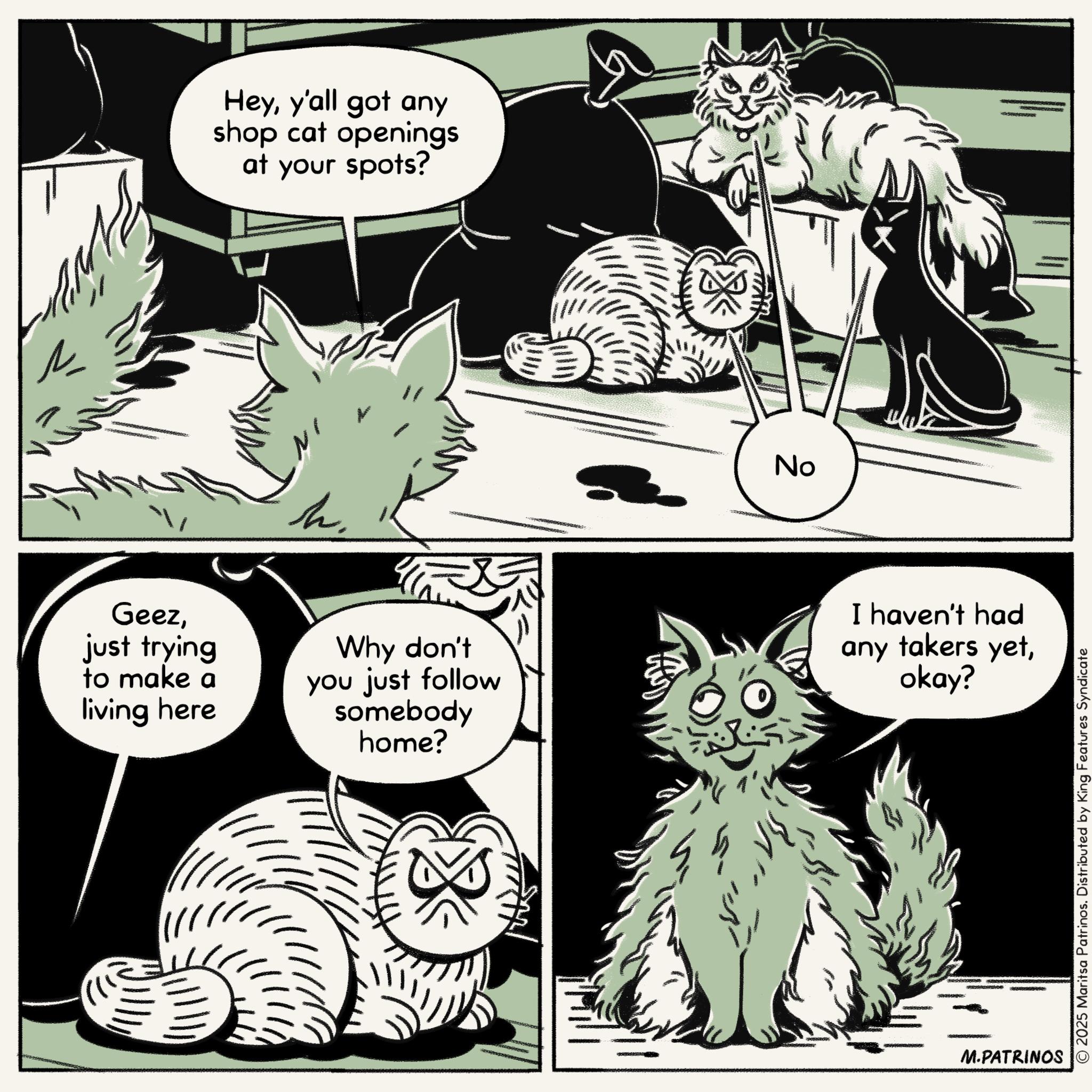 Comic book OCR: ?? Heyy'all got any shop cat openings at your spots? No Geezjust trying to make a living here h. Why don't you just follow somebody home? I haven't had any takers yetokay? M.PATRINOS © 2025 Maritsa Patrinos. Distributed by King Features Syndicate ?? Heyy'all got any shop cat openings at your spots ? No Geezjust trying to make a living here h . Why don't you just follow somebody home ? I haven't had any takers yetokay ? M.PATRINOS © 2025 Maritsa Patrinos . Distributed by King Features Syndicate