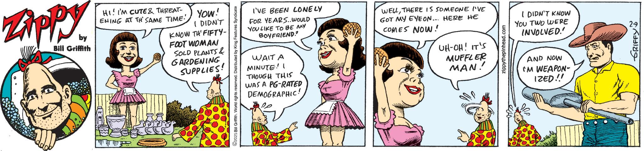 Animation OCR: ZAPPY by Bill Griffith HI! I'M CUTE & THREAT- ENING AT TH' SAME TIME! YOU! I DIDN'T KNOW TH' FIFTY- FOOT WOMAN SOLD PLANTS & GARDENING SUPPLIES! 2025 Bill Griffith. World rights reserved. Distributed by King Features Syndicate I'VE BEEN LONELY FOR YEARS. WOULD YOU LIKE TO BE MAY BOYFRIEND? WAIT A MINUTE! I THOUGH THIS WAS A PG-RATED DEMOGRAPHIC! WELLTHERE IS SOMEONE I'VE GOT MY EYEON... HERE HE COMES NOW! UH-OH! IT'S MUFFLER MAN! zippythepinhead.com I DIDN'T KNOW YOU TWO WERE INVOLVED.' AND NOW I'M WEAPON- IZED!! GRIFFY ZAPPY by Bill Griffith HI ! I'M CUTE & THREAT- ENING AT TH ' SAME TIME ! YOU ! I DIDN'T KNOW TH ' FIFTY- FOOT WOMAN SOLD PLANTS & GARDENING SUPPLIES ! 2025 Bill Griffith . World rights reserved . Distributed by King Features Syndicate I'VE BEEN LONELY FOR YEARS . WOULD YOU LIKE TO BE MAY BOYFRIEND ? WAIT A MINUTE ! I THOUGH THIS WAS A PG - RATED DEMOGRAPHIC ! WELLTHERE IS SOMEONE I'VE GOT MY EYEON ... HERE HE COMES NOW ! UH - OH ! IT'S MUFFLER MAN ! zippythepinhead.com I DIDN'T KNOW YOU TWO WERE INVOLVED . ' AND NOW I'M WEAPON- IZED !! GRIFFY