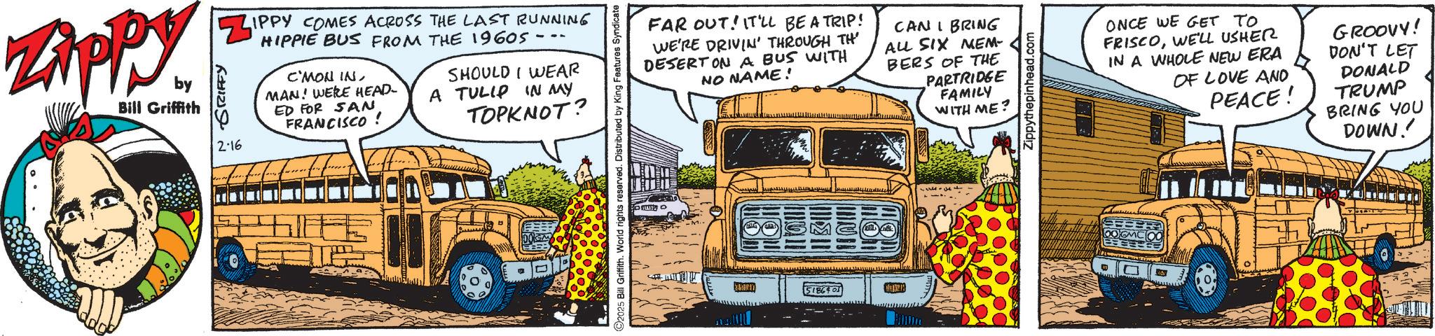 Graphics OCR: Zippy. ZAPP by Bill Griffith ZIPPY COMES ACROSS THE LAST RUNNING GRIFFY 2-16 HIPPIE BUS FROM THE 1960S -- C'MON IN MAN! WERE HEAD- ED FOR SAN FRANCISCO ! SHOULD I WEAR A TULIP IN MY TOPKNOT? DOG FAR OUT! IT'LL BE A TRIP! WE'RE DRIVIN' THROUGH TH DESERT ON A BUS WITH NO NAME! CAN I BRING ALL SIX MEM- BERS OF THE PARTRIDGE FAMILY WITH ME? 2025 Bill Griffith. World rights reserved. Distributed by King Features Syndicate 5186403 Zippythepinhead.com ONCE WE GET TO FRISCOWE'LL USHER IN A WHOLE NEW ERA OF LOVE AND PEACE! GROOVY! DON'T LET DONALD TRUMP BRING YOU DOWN! Zippy . ZAPP by Bill Griffith ZIPPY COMES ACROSS THE LAST RUNNING GRIFFY 2-16 HIPPIE BUS FROM THE 1960S -- C'MON IN MAN ! WERE HEAD- ED FOR SAN FRANCISCO ! SHOULD I WEAR A TULIP IN MY TOPKNOT ? DOG FAR OUT ! IT'LL BE A TRIP ! WE'RE DRIVIN ' THROUGH TH DESERT ON A BUS WITH NO NAME ! CAN I BRING ALL SIX MEM- BERS OF THE PARTRIDGE FAMILY WITH ME ? 2025 Bill Griffith . World rights reserved . Distributed by King Features Syndicate 5186403 Zippythepinhead.com ONCE WE GET TO FRISCOWE'LL USHER IN A WHOLE NEW ERA OF LOVE AND PEACE ! GROOVY ! DON'T LET DONALD TRUMP BRING YOU DOWN !