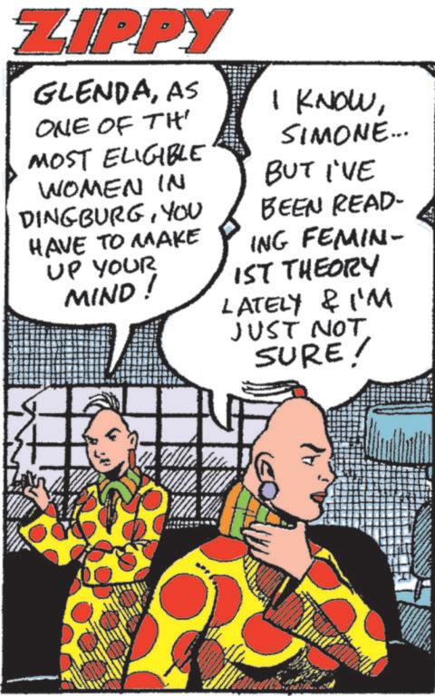 Graphics OCR: ZIPPY GLENDAAS ONE OF TH MOST ELIGIBLE WOMEN IN DINGBURGYOU HAVE TO MAKE UP YOUR MIND! I KNOWSIMONE... BUT I'VE BEEN READ- ING FEMIN- 1ST THEORY LATELY & I'M JUST NOT SURE! Al ZIPPY GLENDAAS ONE OF TH MOST ELIGIBLE WOMEN IN DINGBURGYOU HAVE TO MAKE UP YOUR MIND ! I KNOWSIMONE ... BUT I'VE BEEN READ- ING FEMIN- 1ST THEORY LATELY & I'M JUST NOT SURE ! Al