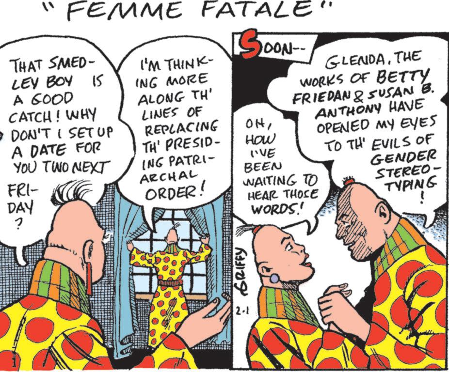 Comics OCR: "FEMME FATALE THAT SMED- LEY BOY 15 A GOOD CATCH! WHY • DON'T I SET UP I'M THINK- OON-- ING MORE ALONG TH' LINES OF REPLACING OHA DATE FOR TH' PRESID- How YOU TWO NEXT ING PATRI- I'VE BEEN ARCHAL FRI- DAY ? ORDER! HEAR THOSE WORDS!' WAITING TO : GRIFFY 2-1 GLENDATHE WORKS OF BETTY FRIEDAN & SUSAN B. ANTHONY HAVE OPENED MY EYES TO TH EVILS OF GENDER STEREO- TYPING " FEMME FATALE THAT SMED- LEY BOY 15 A GOOD CATCH ! WHY • DON'T I SET UP I'M THINK- OON-- ING MORE ALONG TH ' LINES OF REPLACING OHA DATE FOR TH ' PRESID- How YOU TWO NEXT ING PATRI- I'VE BEEN ARCHAL FRI- DAY ? ORDER ! HEAR THOSE WORDS ! ' WAITING TO : GRIFFY 2-1 GLENDATHE WORKS OF BETTY FRIEDAN & SUSAN B. ANTHONY HAVE OPENED MY EYES TO TH EVILS OF GENDER STEREO- TYPING