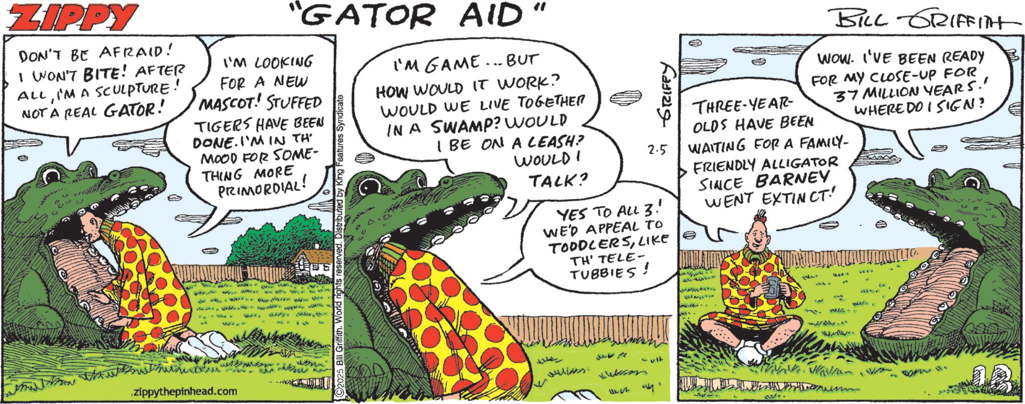 Scaled reptiles OCR: GRIFFY 2.5 YES TO ALL 3! WE'D APPEAL TO TODDLERSLIKE TH' TELE- TUBBIES! THREE-YEAR- BILL GRIFFITHT WOW. I'VE BEEN READY FOR MY CLOSE-UP FOR 37 MILLION YEARS.' WHERE DO I SIGN? OLDS HAVE BEEN WAITING FOR A FAMILY- FRIENDLY ALLIGATOR SINCE BARNEY WENT EXTINCT! ZIPPY DON'T BE AFRAID! I WON'T BITE! AFTER ALLI'M A SCULPTURE! NOT A REAL GATOR! "GATOR AID" I'M LOOKING FOR A NEW MASCOT! STUFFED TIGERS HAVE BEEN DONE. I'M IN TH MOOD FOR SOME- THING MORE PRIMORDIAL! MAN zippythepinhead.com 2025 Bill Griffith. World rights reserved. Distributed by King Features Syndicate I'M GAME... BUT HOW WOULD IT WORK? WOULD WE LIVE TOGETHER IN A SWAMP? WOULD I BE ON A LEASH? WOULD TALK? Jullers. 0432 -ult 27777 W 182 GRIFFY 2.5 YES TO ALL 3 ! WE'D APPEAL TO TODDLERSLIKE TH ' TELE- TUBBIES ! THREE - YEAR- BILL GRIFFITHT WOW . I'VE BEEN READY FOR MY CLOSE - UP FOR 37 MILLION YEARS . ' WHERE DO I SIGN ? OLDS HAVE BEEN WAITING FOR A FAMILY- FRIENDLY ALLIGATOR SINCE BARNEY WENT EXTINCT ! ZIPPY DON'T BE AFRAID ! I WON'T BITE ! AFTER ALLI'M A SCULPTURE ! NOT A REAL GATOR ! " GATOR AID " I'M LOOKING FOR A NEW MASCOT ! STUFFED TIGERS HAVE BEEN DONE . I'M IN TH MOOD FOR SOME- THING MORE PRIMORDIAL ! MAN zippythepinhead.com 2025 Bill Griffith . World rights reserved . Distributed by King Features Syndicate I'M GAME ... BUT HOW WOULD IT WORK ? WOULD WE LIVE TOGETHER IN A SWAMP ? WOULD I BE ON A LEASH ? WOULD TALK ? Jullers . 0432 -ult 27777 W 182