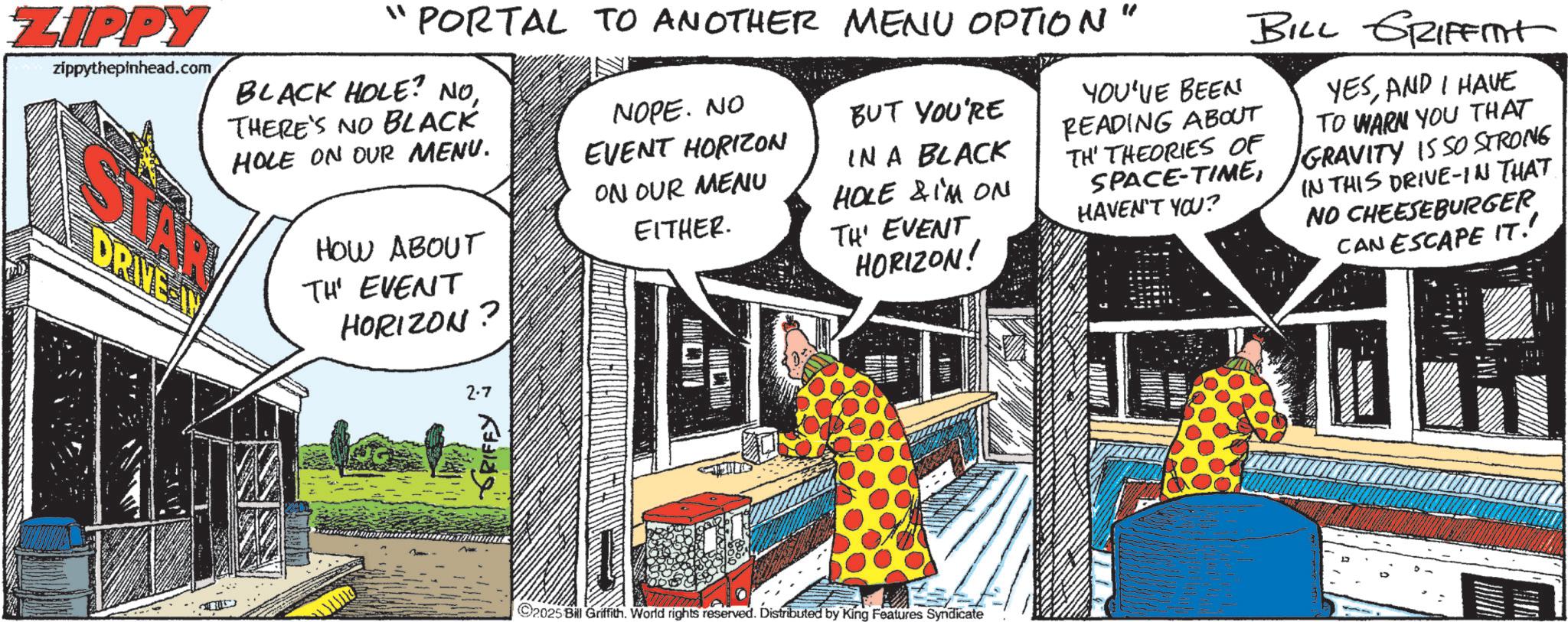 Animated cartoon OCR: ZIPPY zippythepinhead.com ?? BLACK HOLE? NOTHERE'S NO BLACK HOLE ON OUR MENU. DRIVE PORTAL TO ANOTHER MENU OPTION NOPE. NO EVENT HORIZON BUT YOU'RE ON OUR MENU EITHER. IN A BLACK HOLE & I'M ON TH' EVENT HORIZON! HOW ABOUT TH' EVENT HORIZON ? 2.7 GRIFFY ~ 2025 Bill Griffith. World rights reserved. Distributed by King Features Syndicate " YOU'VE BEEN BILL GRIFFINt READING ABOUT TH' THEORIES OF SPACE-TIMEHAVEN'T YOU? YESAND I HAVE TO WARN YOU THAT GRAVITY IS SO STRONG IN THIS DRIVE-IN THAT NO CHEESEBURGER CAN ESCAPE IT!' (1 ZIPPY zippythepinhead.com ? ? BLACK HOLE ? NOTHERE'S NO BLACK HOLE ON OUR MENU . DRIVE PORTAL TO ANOTHER MENU OPTION NOPE . NO EVENT HORIZON BUT YOU'RE ON OUR MENU EITHER . IN A BLACK HOLE & I'M ON TH ' EVENT HORIZON ! HOW ABOUT TH ' EVENT HORIZON ? 2.7 GRIFFY ~ 2025 Bill Griffith . World rights reserved . Distributed by King Features Syndicate " YOU'VE BEEN BILL GRIFFINt READING ABOUT TH ' THEORIES OF SPACE - TIMEHAVEN'T YOU ? YESAND I HAVE TO WARN YOU THAT GRAVITY IS SO STRONG IN THIS DRIVE - IN THAT NO CHEESEBURGER CAN ESCAPE IT ! ' ( 1