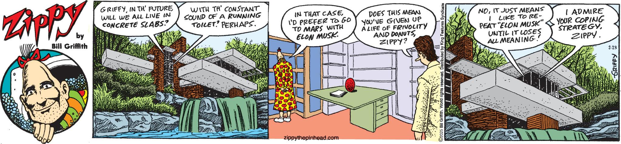 Comics OCR: ZAPPY. by Bill Griffith GRIFFYWILL WE ALL LIVE IN CONCRETE SLABS? WITH TH CONSTANT SOUND OF A RUNNING TOILET PERHAPS IN THAT CASEI'D PREFER TO GO TO MARS WITH ELON MUSK. DOES THIS MEAN YOU'VE GIVEN UP A LIFE OF FRIVOLITY AND DONUTSZIPPY? zippythepinhead.com by King Features Syndicate NOIT JUST MEANS I LIKE TO RE- PEAT "ELON MUSK" UNTIL IT LOSES ALL MEANING! I ADMIRE YOUR COPING STRATEGYZIPPY. 2-23 GRIFFY ZAPPY . by Bill Griffith GRIFFYIN TH ' FUTUREWILL WE ALL LIVE IN CONCRETE SLABS ? WITH TH CONSTANT SOUND OF A RUNNING TOILET PERHAPS IN THAT CASEI'D PREFER TO GO TO MARS WITH ELON MUSK . DOES THIS MEAN YOU'VE GIVEN UP A LIFE OF FRIVOLITY AND DONUTSZIPPY ? zippythepinhead.com by King Features Syndicate NOIT JUST MEANS I LIKE TO RE- PEAT " ELON MUSK " UNTIL IT LOSES ALL MEANING ! I ADMIRE YOUR COPING STRATEGYZIPPY . 2-23 GRIFFY