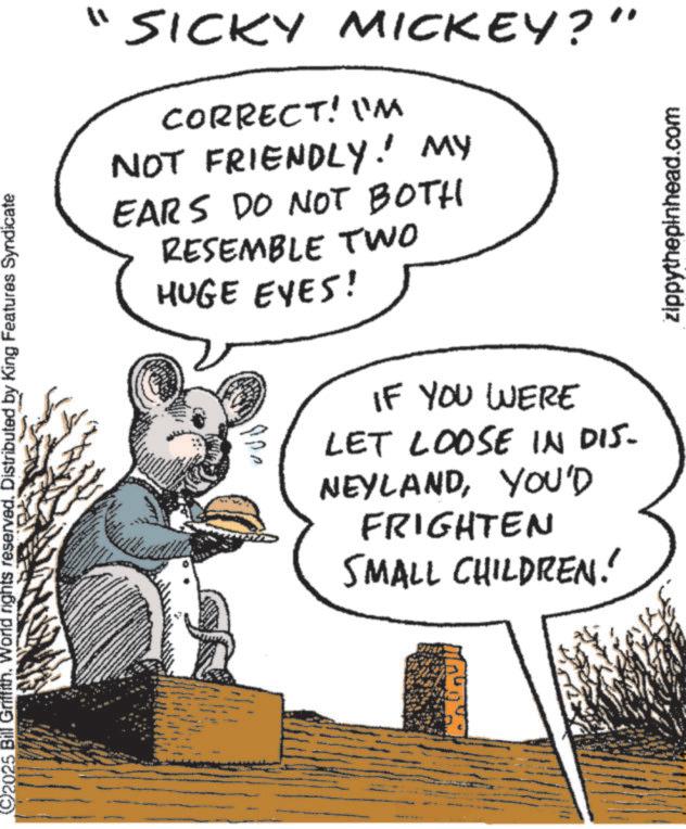Animated cartoon OCR: 2025 Bill Griffith. World rights reserved. Distributed by King Features Syndicate "SICKY MICKEY?" CORRECT! I'M NOT FRIENDLY! MY EARS DO NOT BOTH RESEMBLE TWO HUGE EYES! ????? IF YOU WERE LET LOOSE IN DIS- NEYLANDYOU'D FRIGHTEN SMALL CHILDREN! zippythepinhead.com 2025 Bill Griffith . World rights reserved . Distributed by King Features Syndicate " SICKY MICKEY ? " CORRECT ! I'M NOT FRIENDLY ! MY EARS DO NOT BOTH RESEMBLE TWO HUGE EYES ! ????? IF YOU WERE LET LOOSE IN DIS- NEYLANDYOU'D FRIGHTEN SMALL CHILDREN ! zippythepinhead.com