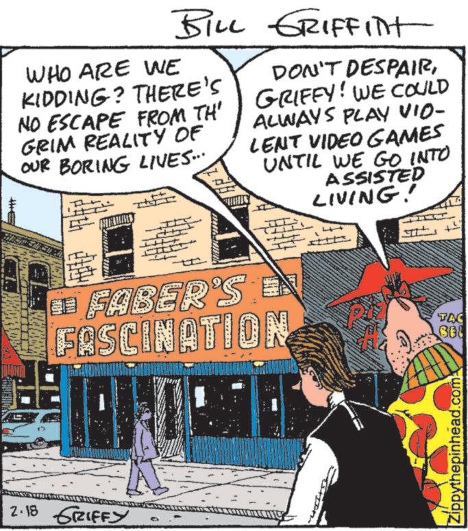 Comic book OCR: T BILL GRIFFINT WHO ARE WE KIDDING? THERE'S NO ESCAPE FROM TH' GRIM REALITY OF OUR BORING LIVES... DON'T DESPAIRGRIFFY! WE COULD ALWAYS PLAY VIO- LENT VIDEO GAMES UNTIL WE GO INTO ASSISTED LIVING! ¦ FABER'S E FASCINATION TAC 2.18 GRIFFY Zippythepinhead.com T BILL GRIFFINT WHO ARE WE KIDDING ? THERE'S NO ESCAPE FROM TH ' GRIM REALITY OF OUR BORING LIVES ... DON'T DESPAIRGRIFFY ! WE COULD ALWAYS PLAY VIO- LENT VIDEO GAMES UNTIL WE GO INTO ASSISTED LIVING ! ¦ FABER'S E FASCINATION TAC 2.18 GRIFFY Zippythepinhead.com