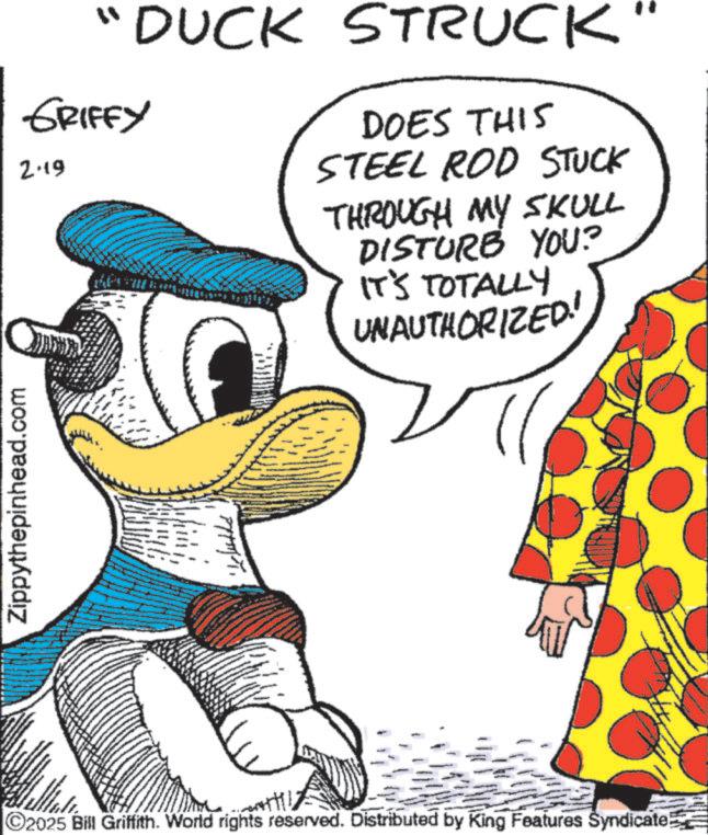 Pleased OCR: Zippythepinhead.com "DUCK STRUCK GRIFFY 2.19 DOES THIS STEEL ROD STUCK THROUGH MY SKULL DISTURB YOU? IT'S TOTALLY UNAUTHORIZED! ©2025 Bill Griffith. World rights reserved. Distributed by King Features Syndicate! Zippythepinhead.com " DUCK STRUCK GRIFFY 2.19 DOES THIS STEEL ROD STUCK THROUGH MY SKULL DISTURB YOU ? IT'S TOTALLY UNAUTHORIZED ! © 2025 Bill Griffith . World rights reserved . Distributed by King Features Syndicate !