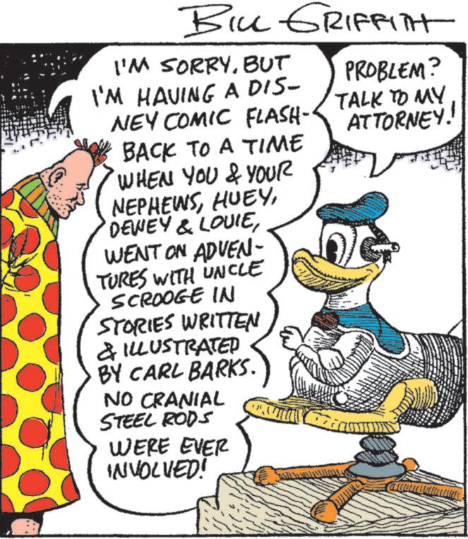 Animation OCR: BILL GRIFFITH I'M SORRYBUT I'M HAVING A DIS- NEY COMIC FLASH- BACK TO A TIME 'WHEN YOU & YOUR NEPHEWSWENT ON ADVEN- TURES WITH UNCLE SCROOGE IN STORIES WRITTEN & ILLUSTRATED BY CARL BARKS. NO CRANIAL STEEL RODS WERE EVER INVOLVED! PROBLEM? TALK TO MY ATTORNEY. BILL GRIFFITH I'M SORRYBUT I'M HAVING A DIS- NEY COMIC FLASH- BACK TO A TIME ' WHEN YOU & YOUR NEPHEWSDEWEY & LOUIEWENT ON ADVEN- TURES WITH UNCLE SCROOGE IN STORIES WRITTEN & ILLUSTRATED BY CARL BARKS . NO CRANIAL STEEL RODS WERE EVER INVOLVED ! PROBLEM ? TALK TO MY ATTORNEY .