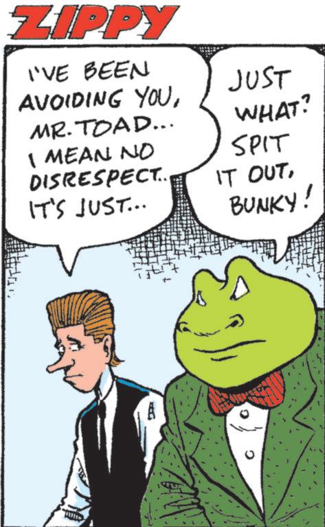 Comics OCR: ZIPPY I'VE BEEN AVOIDING YOUMR. TOAD... I MEAN NO DISRESPECT.. IT'S JUST... JUST WHAT? SPIT IT OUTBUNKY! 1 ZIPPY I'VE BEEN AVOIDING YOUMR . TOAD ... I MEAN NO DISRESPECT .. IT'S JUST ... JUST WHAT ? SPIT IT OUTBUNKY ! 1