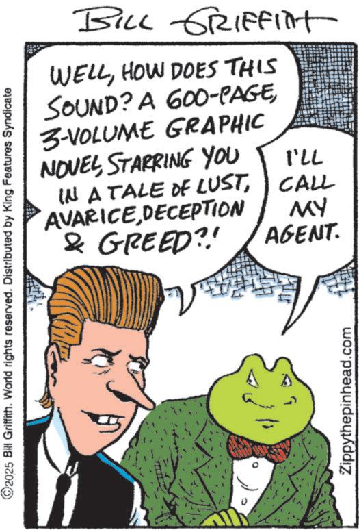 Publication OCR: 2025 Bill Griffith. World rights reserved. Distributed by King Features Syndicate BILL GRIFFINT WELLHOW DOES THIS SOUND? A 600-PAGE3-VOLUME GRAPHIC NOVELSTARRING YOU 771 IN A TALE OF LUSTCALL AVARICEDECEPTION & GREED?! MY AGENT. Zippythepinhead.com 2025 Bill Griffith . World rights reserved . Distributed by King Features Syndicate BILL GRIFFINT WELLHOW DOES THIS SOUND ? A 600 - PAGE3 - VOLUME GRAPHIC NOVELSTARRING YOU 771 IN A TALE OF LUSTCALL AVARICEDECEPTION & GREED ?! MY AGENT . Zippythepinhead.com