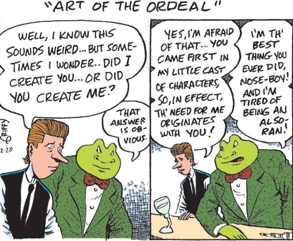 Fictional character OCR: "ART OF THE ORDEAL" WELLI KNOW THIS SOUNDS WEIRD... BUT SOME- • TIMES I WONDER.. DID I CREATE YOU... OR DID YOU CREATE ME? GRIFFY 2-20 THAT ANSWER 15 OB- VIOUS. YESI'M AFRAID OF THAT... YOU CAME FIRST IN MY LITTLE CAST OF CHARACTERSTH' NEED FOR ME ORIGINATES WITH YOU! I'M TH' BEST THING YOU EVER DIDNOSE-BOY! AND I'M TIRED OF BEING AN ALSO- RAN.' " ART OF THE ORDEAL " WELLI KNOW THIS SOUNDS WEIRD ... BUT SOME- • TIMES I WONDER .. DID I CREATE YOU ... OR DID YOU CREATE ME ? GRIFFY 2-20 THAT ANSWER 15 OB- VIOUS . YESI'M AFRAID OF THAT ... YOU CAME FIRST IN MY LITTLE CAST OF CHARACTERSIN EFFECTTH ' NEED FOR ME ORIGINATES WITH YOU ! I'M TH ' BEST THING YOU EVER DIDNOSE - BOY ! AND I'M TIRED OF BEING AN ALSO- RAN . '
