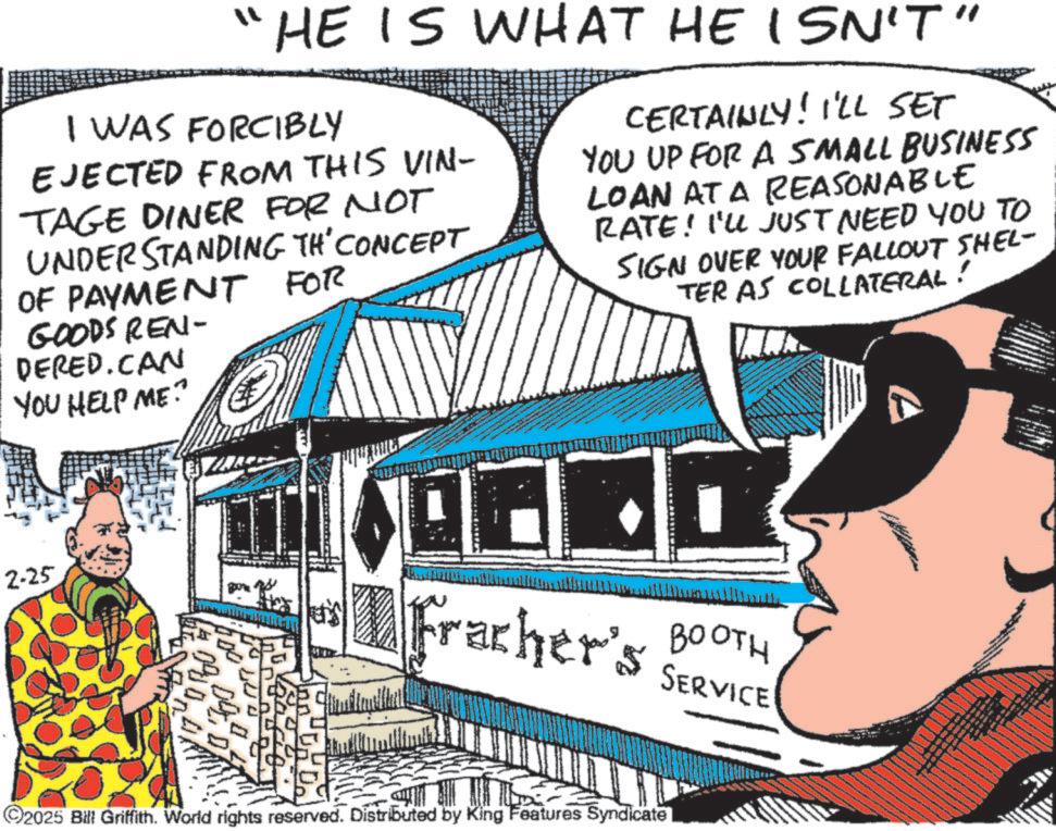 Fictional character OCR: "HE IS WHAT HE ISN'T" I WAS FORCIBLY EJECTED FROM THIS VIN- TAGE DINER FOR NOT UNDERSTANDING TH' CONCEPT OF PAYMENT FOR GOODS REN- DERED.CAN YOU HELP ME? CERTAINLY! I'LL SET YOU UP FOR A SMALL BUSINESS LOAN AT A REASONABLE RATE! I'LL JUST NEED YOU TO SIGN OVER YOUR FALLOUT SHEL- TER AS COLLATERAL ! 2-25 04 09 D Fracher's BOOTH SERVICE - ©2025 Bill Griffith. World rights reserved. Distributed by King Features Syndicate " HE IS WHAT HE ISN'T " I WAS FORCIBLY EJECTED FROM THIS VIN- TAGE DINER FOR NOT UNDERSTANDING TH ' CONCEPT OF PAYMENT FOR GOODS REN- DERED.CAN YOU HELP ME ? CERTAINLY ! I'LL SET YOU UP FOR A SMALL BUSINESS LOAN AT A REASONABLE RATE ! I'LL JUST NEED YOU TO SIGN OVER YOUR FALLOUT SHEL- TER AS COLLATERAL ! 2-25 04 09 D Fracher's BOOTH SERVICE - © 2025 Bill Griffith . World rights reserved . Distributed by King Features Syndicate