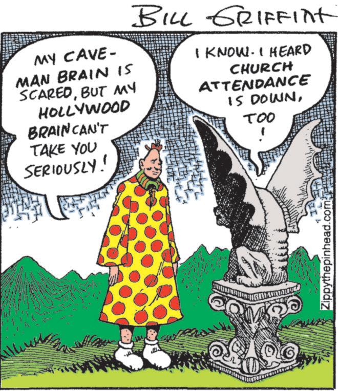 Publication OCR: MY CAVE- MAN BRAIN IS SCAREDBUT MY HOLLYWOOD BRAIN CAN'T TAKE YOU SERIOUSLY! BILL GRIFFInt I KNOW. I HEARD CHURCH ATTENDANCE IS DOWNTOO Zippythepinhead.com MY CAVE- MAN BRAIN IS SCAREDBUT MY HOLLYWOOD BRAIN CAN'T TAKE YOU SERIOUSLY ! BILL GRIFFInt I KNOW . I HEARD CHURCH ATTENDANCE IS DOWNTOO Zippythepinhead.com