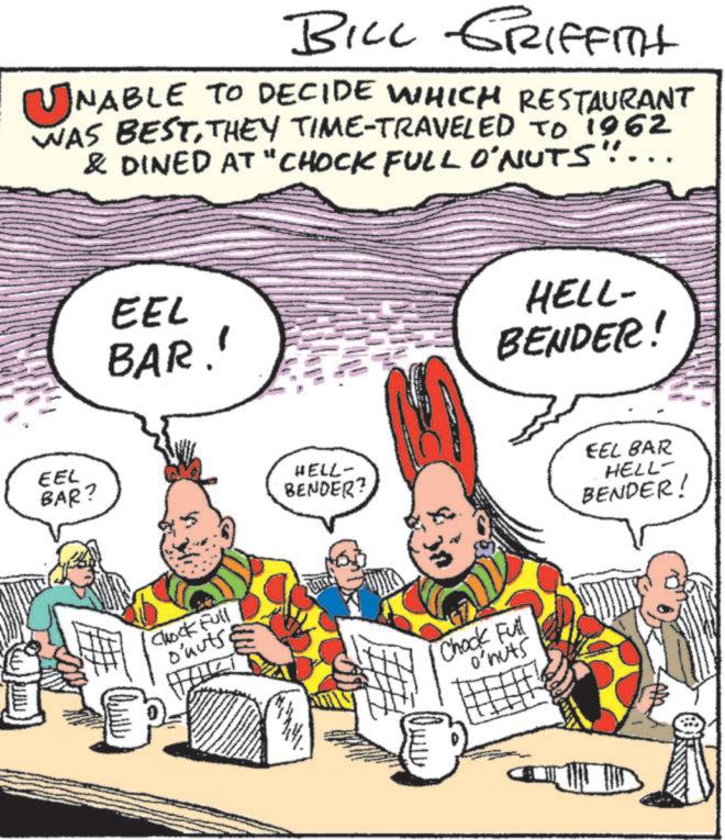 Fictional character OCR: BILL GRIFFITH ? NABLE TO DECIDE WHICH RESTAURANT WAS BESTTHEY TIME-TRAVELED TO 1962 & DINED AT "CHOCK FULL O'NUTS".... EEL BAR? EEL BAR.' Chock Full o'nuts HELL- BENDER? Chock Full o'nuts HELL- BENDER! EEL BAR HELL- BENDER! BILL GRIFFITH ? NABLE TO DECIDE WHICH RESTAURANT WAS BESTTHEY TIME - TRAVELED TO 1962 & DINED AT " CHOCK FULL O'NUTS " .... EEL BAR ? EEL BAR . ' Chock Full o'nuts HELL- BENDER ? Chock Full o'nuts HELL- BENDER ! EEL BAR HELL- BENDER !