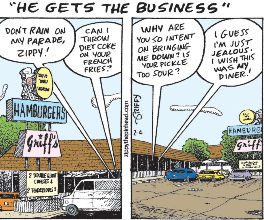 Publication OCR: “HE GETS THE BUSINESS" DON'T RAIN ON MY PARADEZIPPY! DRIVE THRU WINDOW CAN I THROW DIET COKE ON YOUR FRENCH FRIES? WHY ARE YOU SO INTENT ON BRINGING ME DOWN? 15 YOUR PICKLE TOO SOUR? I GUESS I'M JUST JEALOUS. I WISH THIS WAS MY DINER.' HAMBURGERS Griff's [ 2 DOUBLE GLANT CHEESET 4 2 TENDERLOINS 3 SEBEASONCE À GRIFFY zippythepinhead.com 2.4 CHL 344 WAKUL HAMBURG Griff 2pk MUNI -> g “ HE GETS THE BUSINESS " DON'T RAIN ON MY PARADEZIPPY ! DRIVE THRU WINDOW CAN I THROW DIET COKE ON YOUR FRENCH FRIES ? WHY ARE YOU SO INTENT ON BRINGING ME DOWN ? 15 YOUR PICKLE TOO SOUR ? I GUESS I'M JUST JEALOUS . I WISH THIS WAS MY DINER . ' HAMBURGERS Griff's [ 2 DOUBLE GLANT CHEESET 4 2 TENDERLOINS 3 SEBEASONCE À GRIFFY zippythepinhead.com 2.4 CHL 344 WAKUL HAMBURG Griff 2pk MUNI - > g