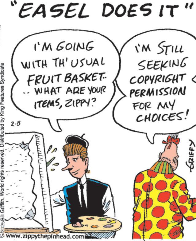 Comics OCR: ©2025 Bill Griffith. World rights reserved. Distributed by King Features Syndicate N www.zippythepinhead.com "EASEL DOES IT 2.8 I'M GOING WITH TH' USUAL FRUIT BASKET WHAT ARE YOUR ITEMSZIPPY? I'M STILL SEEKING COPYRIGHT PERMISSION FOR MY CHOICES! " GRIFFY © 2025 Bill Griffith . World rights reserved . Distributed by King Features Syndicate N www.zippythepinhead.com " EASEL DOES IT 2.8 I'M GOING WITH TH ' USUAL FRUIT BASKET WHAT ARE YOUR ITEMSZIPPY ? I'M STILL SEEKING COPYRIGHT PERMISSION FOR MY CHOICES ! " GRIFFY