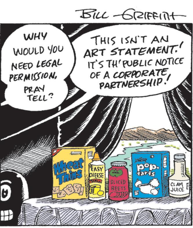 Publication OCR: WHY WOULD YOU NEED LEGAL PERMISSIONPRAY TELL? BILL-GRIFFInt THIS ISN'T AN ART STATEMENT.' IT'S TH' PUBLIC NOTICE OF A CORPORATE PARTNERSHIP! Wheat Thins E PEASY CHEESE Kalliog pop. tarts SLICED BEETS CLAM JUICE M WHY WOULD YOU NEED LEGAL PERMISSIONPRAY TELL ? BILL - GRIFFInt THIS ISN'T AN ART STATEMENT . ' IT'S TH ' PUBLIC NOTICE OF A CORPORATE PARTNERSHIP ! Wheat Thins E PEASY CHEESE Kalliog pop . tarts SLICED BEETS CLAM JUICE M