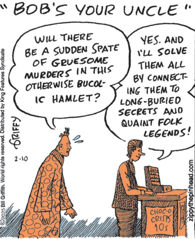Fiction OCR: "BOB'S YOUR UNCLE " WILL THERE BE A SUDDEN SPATE OF GRUESOME MURDERS IN THIS OTHERWISE BUCOL- IC HAMLET? ©2025 Bill Griffith. World rights reserved. Distributed by King Features Syndicate 2.10 GRIFFY YES. AND I'LL SOLVE THEM ALL BY CONNECT- ING THEM TO LONG-BURIED SECRETS AND QUAINT FOLK LEGENDS! MA 105 CHOC-O CRISPS 10s zippythepinhead.com " BOB'S YOUR UNCLE " WILL THERE BE A SUDDEN SPATE OF GRUESOME MURDERS IN THIS OTHERWISE BUCOL- IC HAMLET ? © 2025 Bill Griffith . World rights reserved . Distributed by King Features Syndicate 2.10 GRIFFY YES . AND I'LL SOLVE THEM ALL BY CONNECT- ING THEM TO LONG - BURIED SECRETS AND QUAINT FOLK LEGENDS ! MA 105 CHOC - O CRISPS 10s zippythepinhead.com