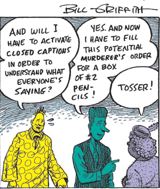 Comic book OCR: AND WILL I BILL-GRIFFITH HAVE TO ACTIVATE CLOSED CAPTIONS IN ORDER TO UNDERSTAND WHAT EVERYONE'S SAYING? YES. AND NOW I HAVE TO FILL THIS POTENTIAL MURDERER'S ORDER FOR A BOX OF #2 PEN- TOSSER! 16 CILS! AND WILL I BILL - GRIFFITH HAVE TO ACTIVATE CLOSED CAPTIONS IN ORDER TO UNDERSTAND WHAT EVERYONE'S SAYING ? YES . AND NOW I HAVE TO FILL THIS POTENTIAL MURDERER'S ORDER FOR A BOX OF # 2 PEN- TOSSER ! 16 CILS !
