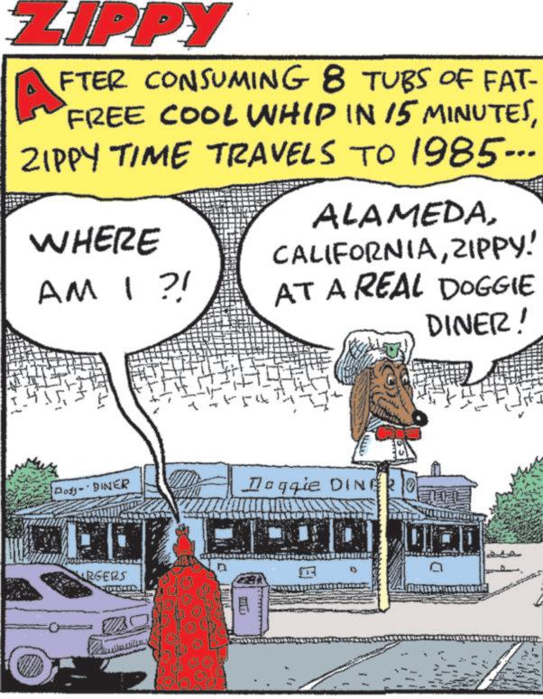 Photo caption OCR: ZIPPY A FTER CONSUMING 8 TUBS OF FAT- FREE COOL WHIP IN 15 MINUTESZIPPY TIME TRAVELS TO 1985... ALAMEDAWHERE AM I?! CALIFORNIAZIPPY! AT A REAL DOGGIE DINER! Dogs-" DINER Doggie DINERO URGERS C ZIPPY A FTER CONSUMING 8 TUBS OF FAT- FREE COOL WHIP IN 15 MINUTESZIPPY TIME TRAVELS TO 1985 ... ALAMEDAWHERE AM I ?! CALIFORNIAZIPPY ! AT A REAL DOGGIE DINER ! Dogs- " DINER Doggie DINERO URGERS C