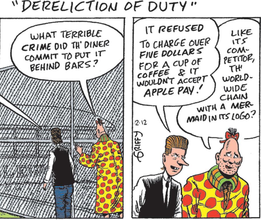 Publication OCR: "DERELICTION OF DUTY" WHAT TERRIBLE CRIME DID TH' DINER COMMIT TO PUT IT BEHIND BARS? IT REFUSED TO CHARGE OVER FIVE DOLLARS FOR A CUP OF COFFEE & IT WOULDN'T ACCEPT APPLE PAY!! 2-12 LIKE ITS COM- PETITOR TH' WORLD- WIDE CHAIN WITH A MER- MAID IN ITS LOGO? GRIFFY " DERELICTION OF DUTY " WHAT TERRIBLE CRIME DID TH ' DINER COMMIT TO PUT IT BEHIND BARS ? IT REFUSED TO CHARGE OVER FIVE DOLLARS FOR A CUP OF COFFEE & IT WOULDN'T ACCEPT APPLE PAY !! 2-12 LIKE ITS COM- PETITOR TH ' WORLD- WIDE CHAIN WITH A MER- MAID IN ITS LOGO ? GRIFFY