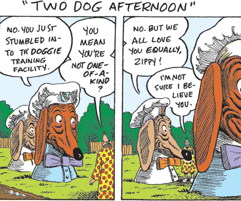 Animated cartoon OCR: TWO DOG AFTERNOON" NO. YOU JUST STUMBLED IN- TO TA' DOGGIE TRAINING FACILITY. You NO. BUT WE MEAN YOU'RE NOT ONE- OF-A- KIND ALL LOVE YOU EQUALLYZIPPY! I'M NOT SURE I BE- LIEVE YOU. TWO DOG AFTERNOON " NO . YOU JUST STUMBLED IN- TO TA ' DOGGIE TRAINING FACILITY . You NO . BUT WE MEAN YOU'RE NOT ONE- OF - A- KIND ALL LOVE YOU EQUALLYZIPPY ! I'M NOT SURE I BE- LIEVE YOU .