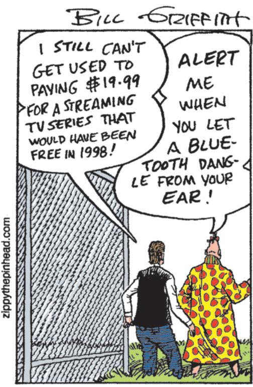 Animation OCR: zippythepinhead.com BILL GRIFFITHT I STILL CAN'T GET USED TO PAYING $19.99 FOR A STREAMING TV SERIES THAT WOULD HAVE BEEN FREE IN 1998! ALERT ME WHEN YOU LET A BLUE- TOOTH DANG- LE FROM YOUR EAR! zippythepinhead.com BILL GRIFFITHT I STILL CAN'T GET USED TO PAYING $ 19.99 FOR A STREAMING TV SERIES THAT WOULD HAVE BEEN FREE IN 1998 ! ALERT ME WHEN YOU LET A BLUE- TOOTH DANG- LE FROM YOUR EAR !