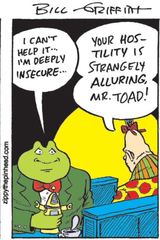 Comics OCR: zippythepinhead.com BILL-GRIFFITT I CAN'T HELP IT... I'M DEEPLY INSECURE... YOUR HOS- TILITY IS STRANGELY ALLURINGMR. TOAD! zippythepinhead.com BILL - GRIFFITT I CAN'T HELP IT ... I'M DEEPLY INSECURE ... YOUR HOS- TILITY IS STRANGELY ALLURINGMR . TOAD !