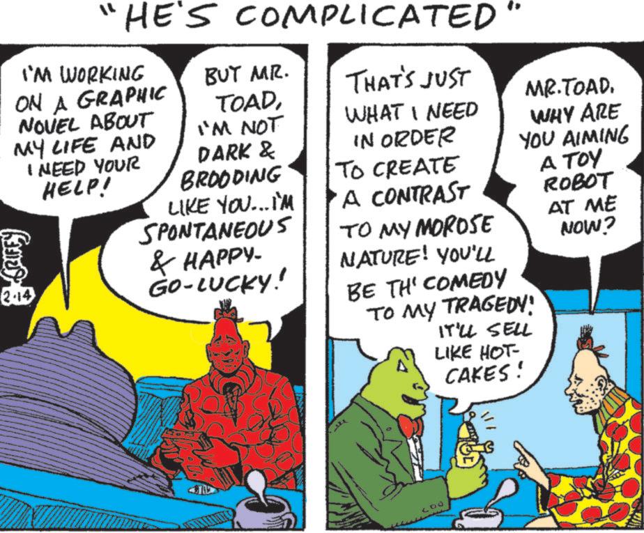 Animated cartoon OCR: "HE'S COMPLICATED I'M WORKING ON A GRAPHIC NOVEL ABOUT BUT MR. THAT'S JUST TOADI'M NOT WHAT I NEED MY LIFE AND I NEED YOUR HELP! 2-14 DARK & BROODING LIKE YOU...I'M SPONTANEOUS & HAPPY. GO-LUCKY! IN ORDER TO CREATE A CONTRAST TO MY MOROSE NATURE! YOU'LL BE TH' COMEDY TO MY TRAGEDY! IT'LL SELL LIKE HOT- CAKES! MR.TOADWHY ARE YOU AIMING ???? ROBOT AT ME NOW? 400 " HE'S COMPLICATED I'M WORKING ON A GRAPHIC NOVEL ABOUT BUT MR . THAT'S JUST TOADI'M NOT WHAT I NEED MY LIFE AND I NEED YOUR HELP ! 2-14 DARK & BROODING LIKE YOU ... I'M SPONTANEOUS & HAPPY . GO - LUCKY ! IN ORDER TO CREATE A CONTRAST TO MY MOROSE NATURE ! YOU'LL BE TH ' COMEDY TO MY TRAGEDY ! IT'LL SELL LIKE HOT- CAKES ! MR.TOADWHY ARE YOU AIMING ???? ROBOT AT ME NOW ? 400