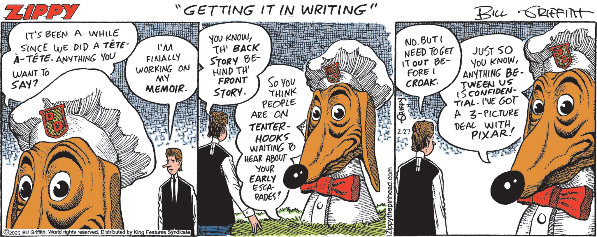 Humour OCR: ZIPPY IT'S BEEN A WHILE SINCE WE DID A TÊTE- À-TÊTE. ANYTHING YOU WANT TO SAY? “GETTING IT IN WRITING" I'M FINALLY WORKING ON MY MEMOIR. 2025 Bill Griffith. World rights reserved. Distributed by King Features Syndicate YOU KNOWTH' BACK STORY BE HIND TH' FRONT STORY. So you THINK PEOPLE ARE ON TENTER- HOOKS WAITING TO HEAR ABOUT YOUR EARLY ESCA- PADES? Zippythepinhead.com NO. BUTI NEED TO GET IT OUT BE- FORE I GRIFFY 2.27 CROAK. BILL GRIFFITHT JUST SO YOU KNOWANYTHING BE- TWEEN US IS CONFIDEN- TIAL. I'VE GOT A 3-PICTURE DEAL WITH PIXAR! 10 ZIPPY IT'S BEEN A WHILE SINCE WE DID A TÊTE- À - TÊTE . ANYTHING YOU WANT TO SAY ? “ GETTING IT IN WRITING " I'M FINALLY WORKING ON MY MEMOIR . 2025 Bill Griffith . World rights reserved . Distributed by King Features Syndicate YOU KNOWTH ' BACK STORY BE HIND TH ' FRONT STORY . So you THINK PEOPLE ARE ON TENTER- HOOKS WAITING TO HEAR ABOUT YOUR EARLY ESCA- PADES ? Zippythepinhead.com NO . BUTI NEED TO GET IT OUT BE- FORE I GRIFFY 2.27 CROAK . BILL GRIFFITHT JUST SO YOU KNOWANYTHING BE- TWEEN US IS CONFIDEN- TIAL . I'VE GOT A 3 - PICTURE DEAL WITH PIXAR ! 10