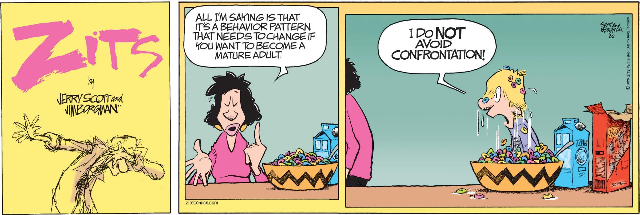 Publication OCR: ZITS by JERRY SCOTT and JIMBORGMAN zitscomics.com ALL I'M SAYING IS THAT IT'S A BEHAVIOR PATTERN THAT NEEDS TO CHANGE IF YOU WANT TO BECOME A MATURE ADULT. I DO NOT AVOID CONFRONTATION! www NETW SCOTT and BORGMAN Z-2 2025 ZITS Partnership. Dist. by King Features ZITS by JERRY SCOTT and JIMBORGMAN zitscomics.com ALL I'M SAYING IS THAT IT'S A BEHAVIOR PATTERN THAT NEEDS TO CHANGE IF YOU WANT TO BECOME A MATURE ADULT . I DO NOT AVOID CONFRONTATION ! www NETW SCOTT and BORGMAN Z - 2 2025 ZITS Partnership . Dist . by King Features