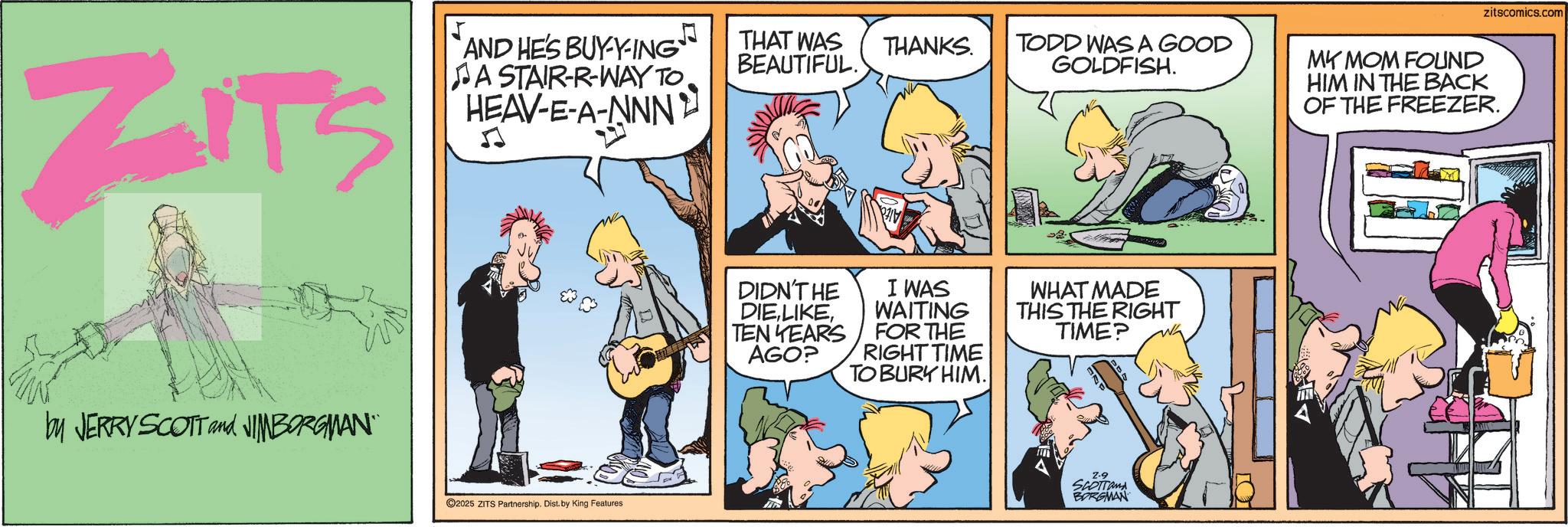 Publication OCR: ZITS AND HE'S BUY-Y-ING A STAIR-R-WAY TOHEAV-E-A-NNN' THAT WAS BEAUTIFUL. by JERRY SCOTT and JIMBORGMAN¨¨ 2025 ZITS Partnership. Dist. by King Features THANKS. TODD WAS A GOOD GOLDFISH. DIDN'T HE DIETEN YEARS AGO? I WAS WAITING FOR THE RIGHT TIME TO BURY HIM. WHAT MADE THIS THE RIGHT TIME? 2-9 SCOTTand BORGMAN zitscomics.com MY MOM FOUND HIM IN THE BACK OF THE FREEZER. ZITS AND HE'S BUY - Y - ING A STAIR - R - WAY TOHEAV - E - A - NNN ' THAT WAS BEAUTIFUL . by JERRY SCOTT and JIMBORGMAN¨¨ 2025 ZITS Partnership . Dist . by King Features THANKS . TODD WAS A GOOD GOLDFISH . DIDN'T HE DIETEN YEARS AGO ? I WAS WAITING FOR THE RIGHT TIME TO BURY HIM . WHAT MADE THIS THE RIGHT TIME ? 2-9 SCOTTand BORGMAN zitscomics.com MY MOM FOUND HIM IN THE BACK OF THE FREEZER .