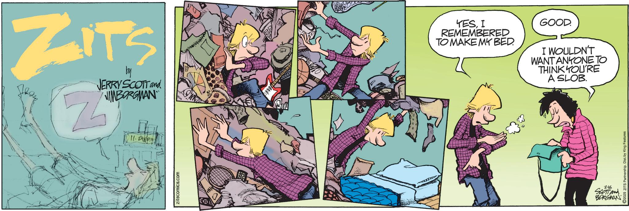 Fictional character OCR: ZITS by JERRY SCOTT and NIMBORGMAN Zitscomics.com YESI REMEMBERED TO MAKE MY BED. GOOD. I WOULDN'T WANT ANYONE TO THINK YOU'RE A SLOB. ©2025 ZITS Partnership. Dist. by King Features 2.16 SCOTT and BORGMAN ZITS by JERRY SCOTT and NIMBORGMAN Zitscomics.com YESI REMEMBERED TO MAKE MY BED . GOOD . I WOULDN'T WANT ANYONE TO THINK YOU'RE A SLOB . © 2025 ZITS Partnership . Dist . by King Features 2.16 SCOTT and BORGMAN