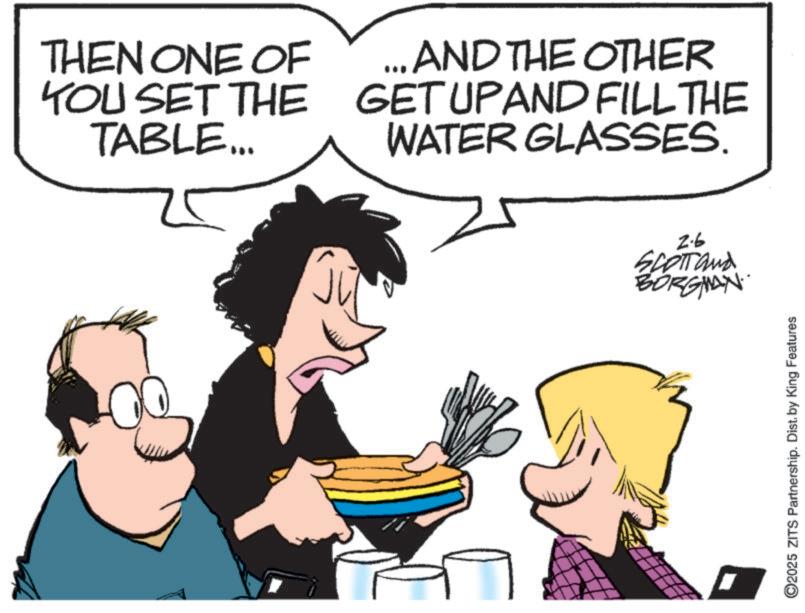 Happiness OCR: THEN ONE OF YOU SET THE TABLE... ... AND THE OTHER GETUPAND FILL THE WATER GLASSES. 2-6 SCOTT and BORGIAN O2025 ZITS Partnership. Dist. by King Features THEN ONE OF YOU SET THE TABLE ... ... AND THE OTHER GETUPAND FILL THE WATER GLASSES . 2-6 SCOTT and BORGIAN O2025 ZITS Partnership . Dist . by King Features
