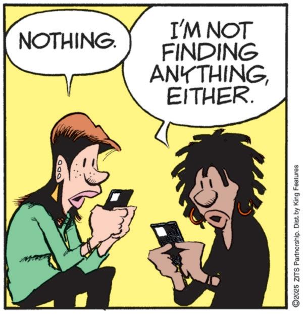 Happiness OCR: ODD NOTHING. EITHER. ANYTHING FINDING I'M NOT ©2025 ZITS Partnership. Dist. by King Features ODD NOTHING . EITHER . ANYTHING FINDING I'M NOT © 2025 ZITS Partnership . Dist . by King Features