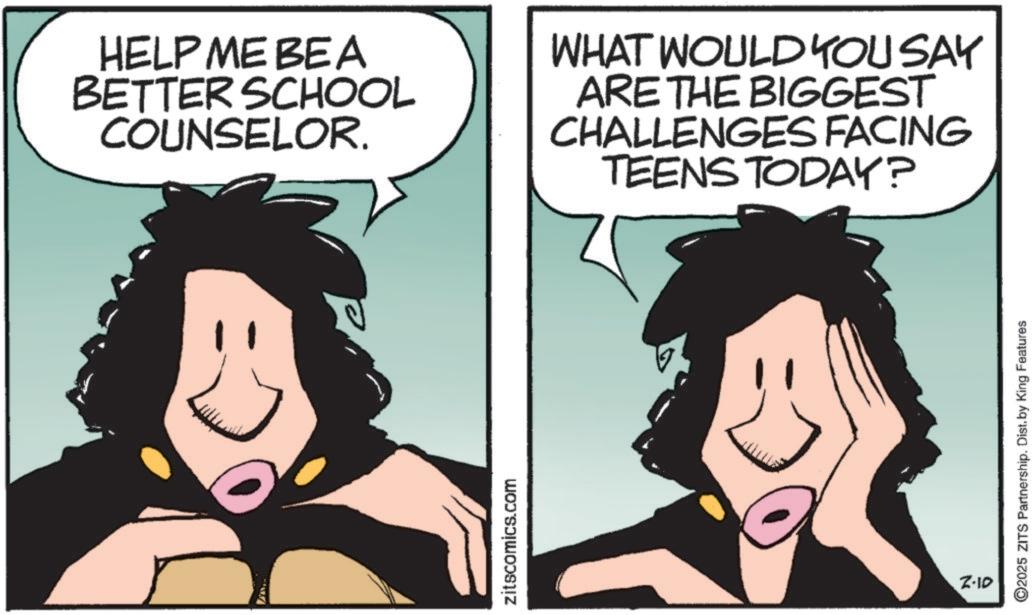 Photo caption OCR: HELP ME BEA BETTER SCHOOL COUNSELOR. WHAT WOULD YOU SAY ARE THE BIGGEST CHALLENGES FACING TEENS TODAY? zitscomics.com 2-10 ©2025 ZITS Partnership. Dist.by King Features HELP ME BEA BETTER SCHOOL COUNSELOR . WHAT WOULD YOU SAY ARE THE BIGGEST CHALLENGES FACING TEENS TODAY ? zitscomics.com 2-10 © 2025 ZITS Partnership . Dist.by King Features