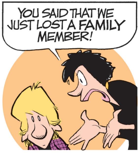 Animated cartoon OCR: YOU SAID THAT WE JUST LOST A FAMILY MEMBER! YOU SAID THAT WE JUST LOST A FAMILY MEMBER !