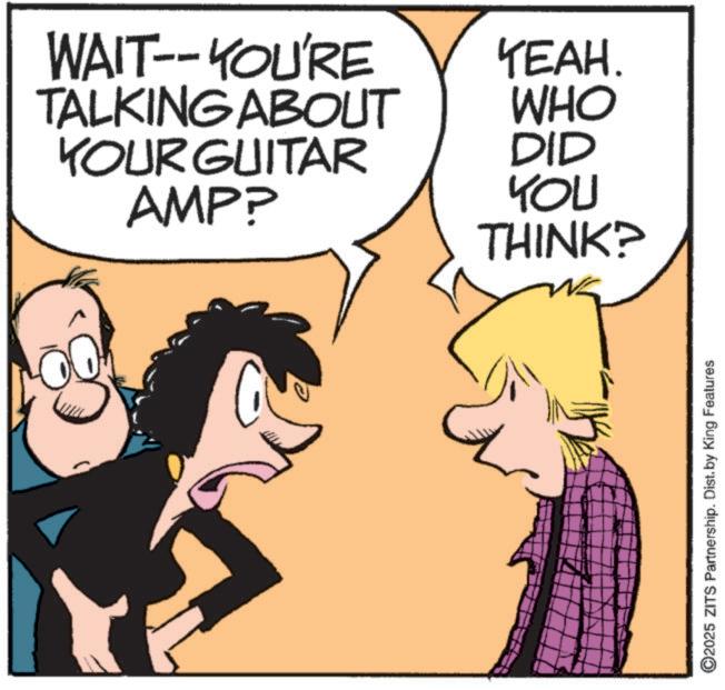 Photo caption OCR: WAIT--YOU'RE TALKING ABOUT YOUR GUITAR AMP? YEAH. WHO DID YOU THINK? ©2025 ZITS Partnership. Dist. by King Features WAIT -- YOU'RE TALKING ABOUT YOUR GUITAR AMP ? YEAH . WHO DID YOU THINK ? © 2025 ZITS Partnership . Dist . by King Features