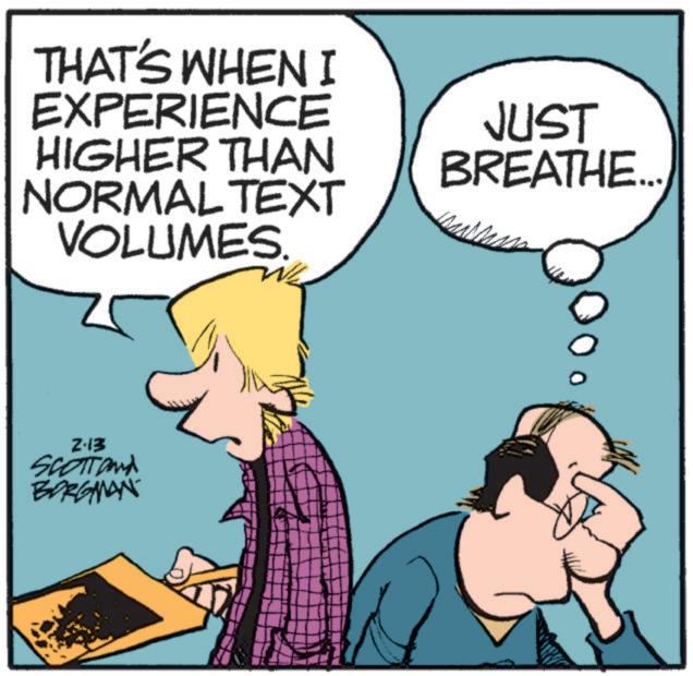 Animated cartoon OCR: THAT'S WHEN I EXPERIENCE HIGHER THAN NORMAL TEXT VOLUMES. 2-13 SCOTTand BORGMAN JUST BREATHE.... THAT'S WHEN I EXPERIENCE HIGHER THAN NORMAL TEXT VOLUMES . 2-13 SCOTTand BORGMAN JUST BREATHE ....