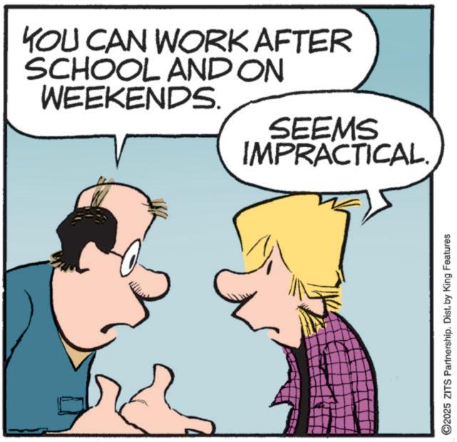 Animated cartoon OCR: YOU CAN WORK AFTER SCHOOL AND ON WEEKENDS. SEEMS IMPRACTICAL. ©2025 ZITS Partnership. Dist. by King Features YOU CAN WORK AFTER SCHOOL AND ON WEEKENDS . SEEMS IMPRACTICAL . © 2025 ZITS Partnership . Dist . by King Features