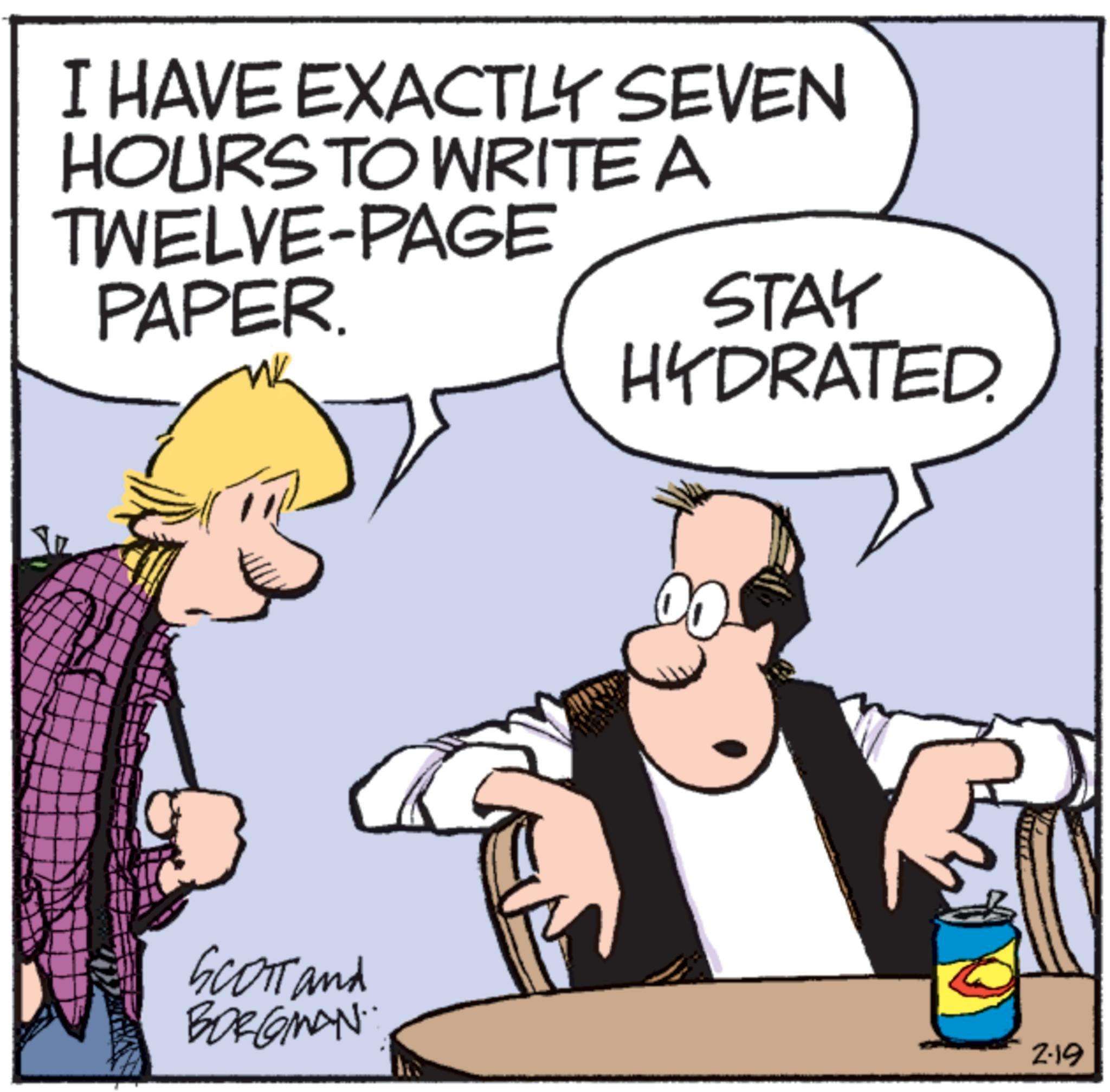 Comic book OCR: I HAVE EXACTLY SEVEN HOURS TO WRITE A TWELVE-PAGE PAPER. STAY HYDRATED. Scott and BORGMAN 2-19 I HAVE EXACTLY SEVEN HOURS TO WRITE A TWELVE - PAGE PAPER . STAY HYDRATED . Scott and BORGMAN 2-19