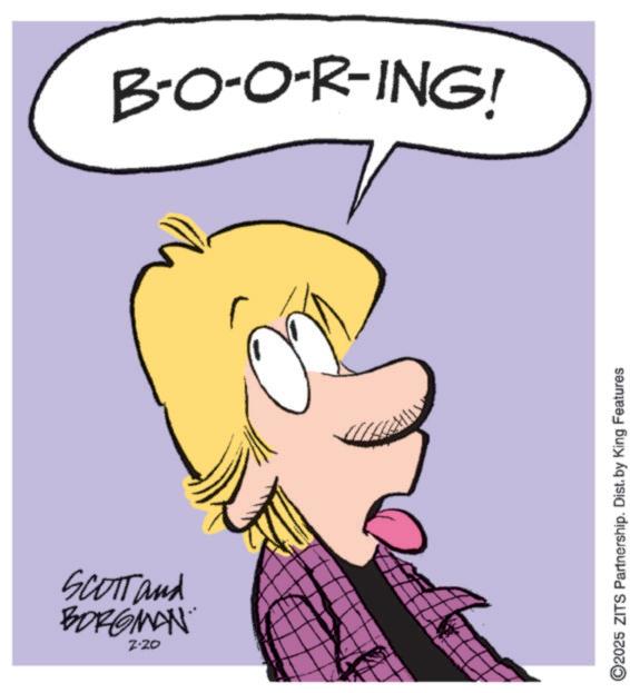 Pleased OCR: SCOTT and BORGMAN 2-20 B-O-O-R-ING! ©2025 ZITS Partnership. Dist. by King Features SCOTT and BORGMAN 2-20 B - O - O - R - ING ! © 2025 ZITS Partnership . Dist . by King Features