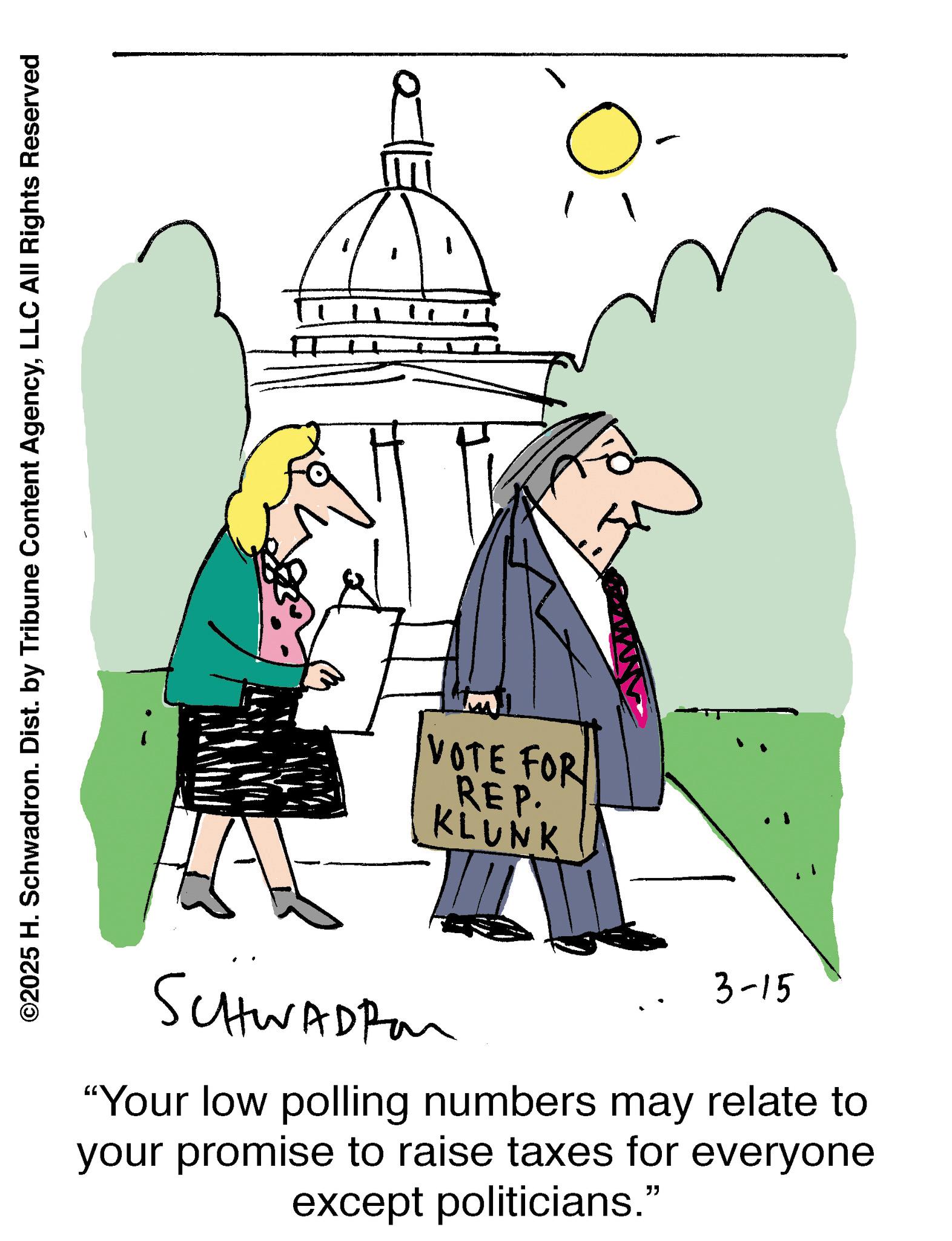 Pleased OCR: ©2025 H. Schwadron. Dist. by Tribune Content AgencyLLC All Rights Reserved .. VOTE FOR REP. KLUNK SCHWADRA 3-15 "Your low polling numbers may relate to your promise to raise taxes for everyone except politicians." © 2025 H. Schwadron . Dist . by Tribune Content AgencyLLC All Rights Reserved .. VOTE FOR REP . KLUNK SCHWADRA 3-15 " Your low polling numbers may relate to your promise to raise taxes for everyone except politicians . "