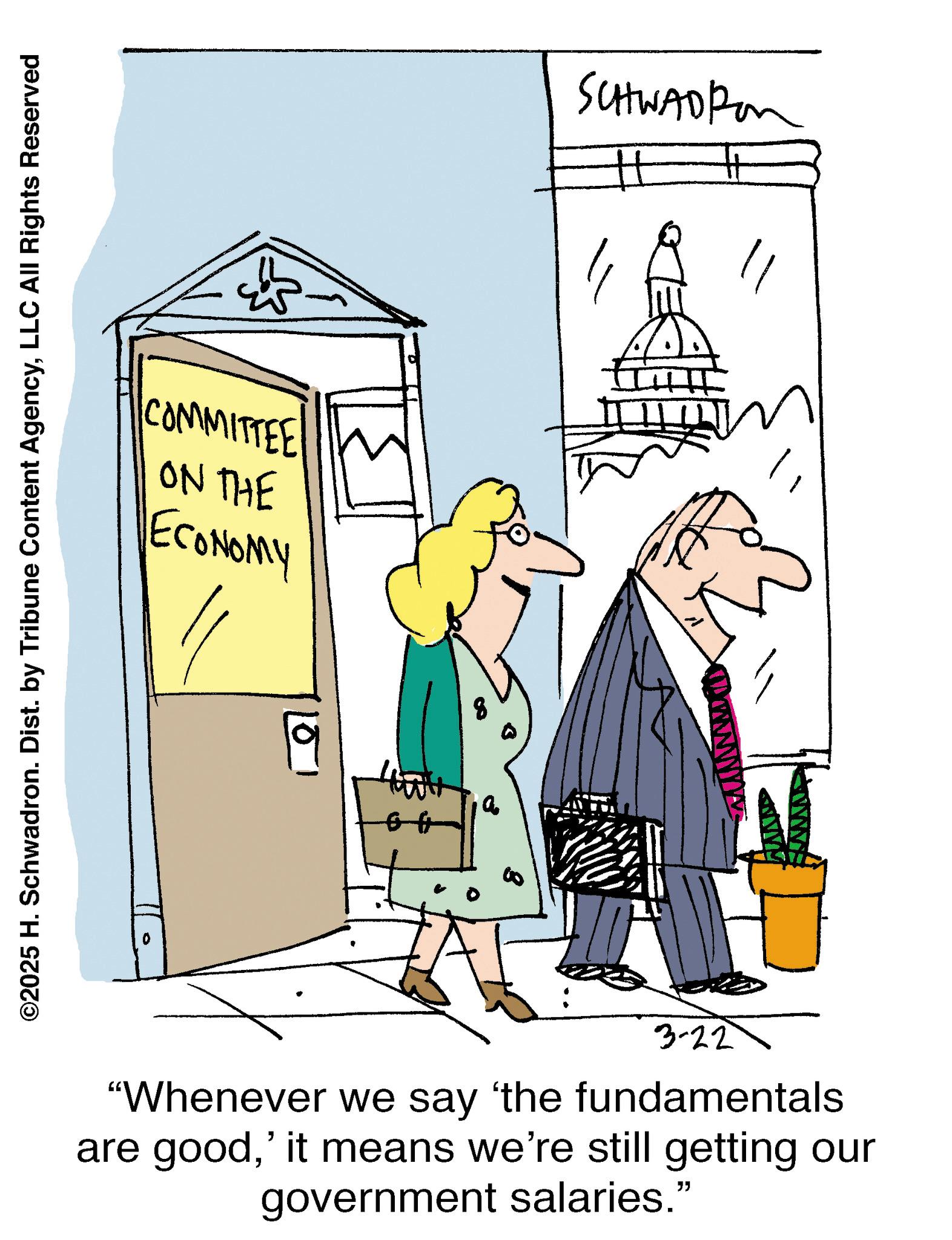 Conversation OCR: COMMITTEE W ON THE ECONOMY ©2025 H. Schwadron. Dist. by Tribune Content AgencyLLC All Rights Reserved a SCHWADR 3-22 "Whenever we say 'the fundamentals are good' it means we're still getting our government salaries.” COMMITTEE W ON THE ECONOMY © 2025 H. Schwadron . Dist . by Tribune Content AgencyLLC All Rights Reserved a SCHWADR 3-22 " Whenever we say ' the fundamentals are good' it means we're still getting our government salaries . ”