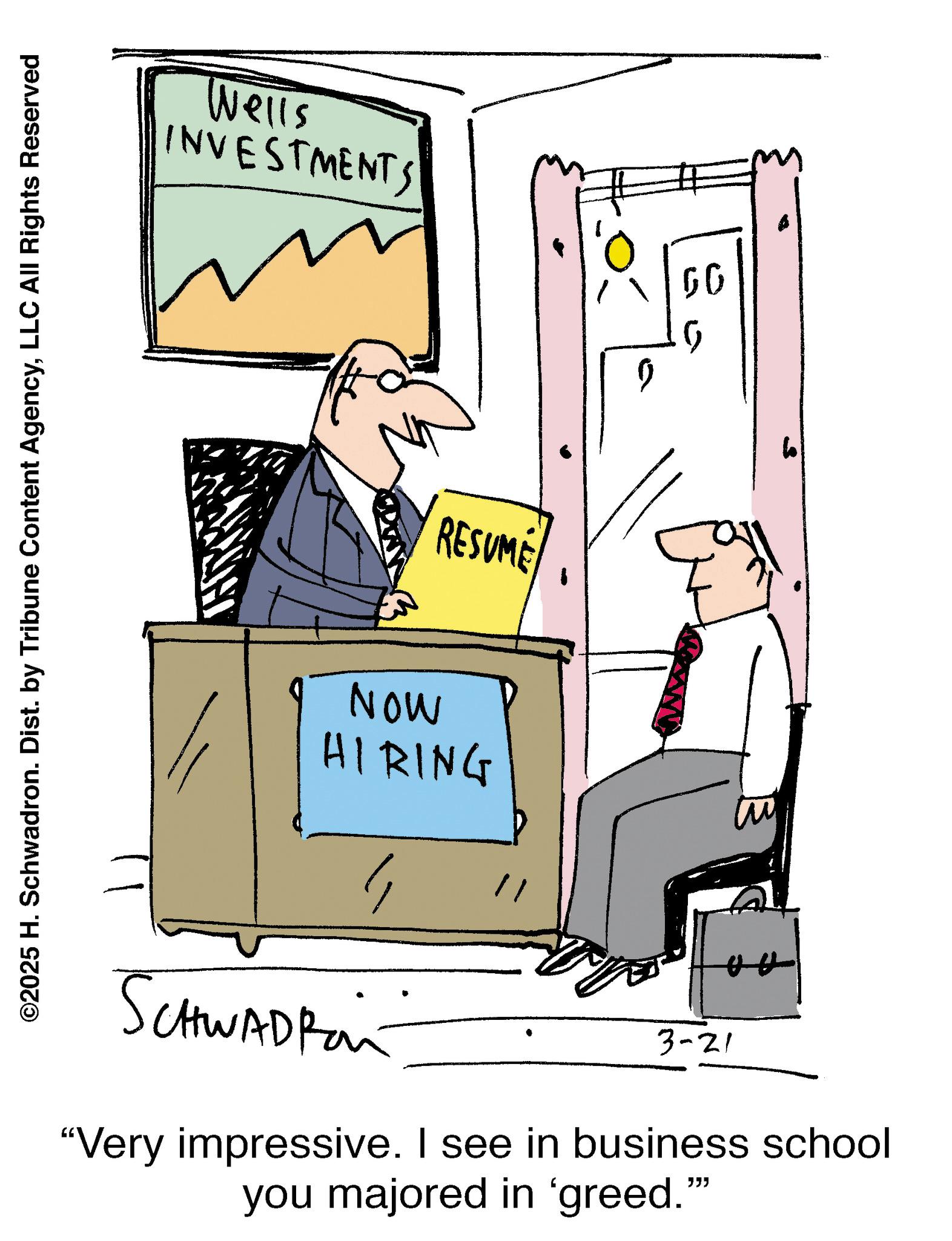 Animation OCR: ©2025 H. Schwadron. Dist. by Tribune Content AgencyLLC All Rights Reserved Wells INVESTMENTS MON HIRING 1 RESUME AA 1 ? 60 G SCHWADRan 3-21 "Very impressive. I see in business school you majored in 'greed."" © 2025 H. Schwadron . Dist . by Tribune Content AgencyLLC All Rights Reserved Wells INVESTMENTS MON HIRING 1 RESUME AA 1 ? 60 G SCHWADRan 3-21 " Very impressive . I see in business school you majored in ' greed . " "