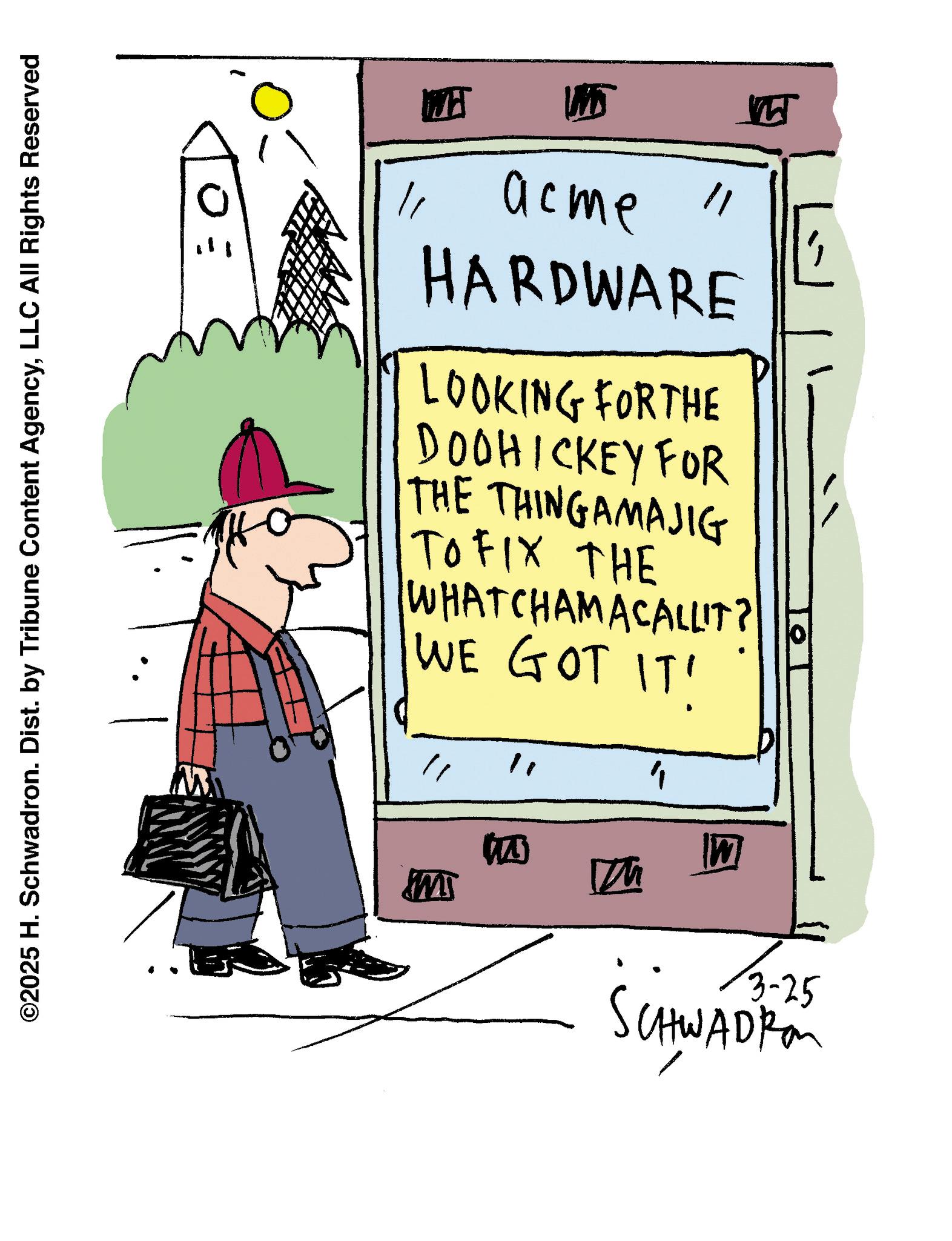 Cartoon OCR: ©2025 H. Schwadron. Dist. by Tribune Content AgencyLLC All Rights Reserved SW ? WH ? Ww 11 acme " HARDWARE LOOKING FORTHE DOOHICKEY FOR THE THINGAMAJIG TO FIX THE WHATCHAMACALLIT? WE GOT IT' 10 3-25 SCHWADRO M © 2025 H. Schwadron . Dist . by Tribune Content AgencyLLC All Rights Reserved SW ? WH ? Ww 11 acme " HARDWARE LOOKING FORTHE DOOHICKEY FOR THE THINGAMAJIG TO FIX THE WHATCHAMACALLIT ? WE GOT IT ' 10 3-25 SCHWADRO M